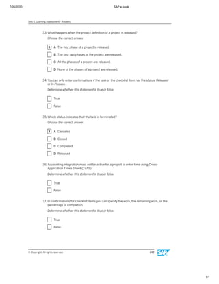 7/26/2020 SAP e-book
1/1
33. What happens when the project deﬁnition of a project is released?
Choose the correct answer.
X A The ﬁrst phase of a project is released.
X B The ﬁrst two phases of the project are released.
X C All the phases of a project are released.
X D None of the phases of a project are released.
34. You can only enter conﬁrmations if the task or the checklist item has the status Released
or In Process.
Determine whether this statement is true or false.
X True
X False
35. Which status indicates that the task is terminated?
Choose the correct answer.
X A Canceled
X B Closed
X C Completed
X D Released
36. Accounting integration must not be active for a project to enter time using Cross-
Application Times Sheet (CATS).
Determine whether this statement is true or false.
X True
X False
37. In conﬁrmations for checklist items you can specify the work, the remaining work, or the
percentage of completion.
Determine whether this statement is true or false.
X True
X False
Unit 6: Learning Assessment - Answers
© Copyright. All rights reserved. 242
 