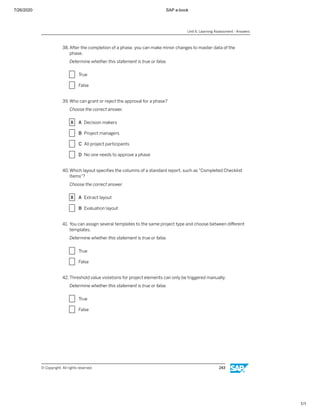 7/26/2020 SAP e-book
1/1
38. After the completion of a phase, you can make minor changes to master data of the
phase.
Determine whether this statement is true or false.
X True
X False
39. Who can grant or reject the approval for a phase?
Choose the correct answer.
X A Decision makers
X B Project managers
X C All project participants
X D No one needs to approve a phase
40.Which layout speciﬁes the columns of a standard report, such as "Completed Checklist
Items"?
Choose the correct answer.
X A Extract layout
X B Evaluation layout
41. You can assign several templates to the same project type and choose between diﬀerent
templates.
Determine whether this statement is true or false.
X True
X False
42. Threshold value violations for project elements can only be triggered manually.
Determine whether this statement is true or false.
X True
X False
Unit 6: Learning Assessment - Answers
© Copyright. All rights reserved. 243
 
