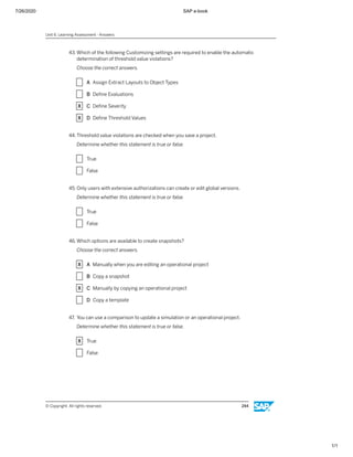 7/26/2020 SAP e-book
1/1
43. Which of the following Customizing settings are required to enable the automatic
determination of threshold value violations?
Choose the correct answers.
X A Assign Extract Layouts to Object Types
X B Deﬁne Evaluations
X C Deﬁne Severity
X D Deﬁne Threshold Values
44. Threshold value violations are checked when you save a project.
Determine whether this statement is true or false.
X True
X False
45. Only users with extensive authorizations can create or edit global versions.
Determine whether this statement is true or false.
X True
X False
46. Which options are available to create snapshots?
Choose the correct answers.
X A Manually when you are editing an operational project
X B Copy a snapshot
X C Manually by copying an operational project
X D Copy a template
47. You can use a comparison to update a simulation or an operational project.
Determine whether this statement is true or false.
X True
X False
Unit 6: Learning Assessment - Answers
© Copyright. All rights reserved. 244
 