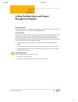 7/26/2020 SAP e-book
1/1
Unit 7
Lesson 1
Linking Portfolio Items and Project
Management Projects
LESSON OVERVIEW
This lesson shows how to manually or automatically link portfolio items in SAP Portfolio and
Project Management with projects from Project Management.
Business Example
After you have implemented a preliminary plan at the portfolio item level and entered critical
success factors, you use the Project Management functions for a detailed plan of your
project. To exchange data and to simplify navigation between Portfolio Management and
Project Management, you want to link Project Management projects with your portfolio items.
For this reason, you require the following knowledge:
● An understanding of how to manually link portfolio items with Project Management
projects
● An understanding of how to create Project Management projects from portfolio items
● An understanding of how to make the relevant settings in Customizing for SAP Portfolio
and Project Management
LESSON OBJECTIVES
After completing this lesson, you will be able to:
● Link projects and portfolio items
● Outline the conﬁguration of links for projects and portfolio items
© Copyright. All rights reserved. 246
 