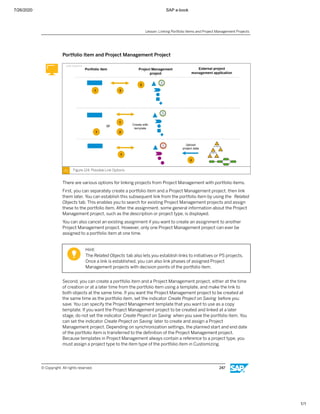 7/26/2020 SAP e-book
1/1
Portfolio Item and Project Management Project
Figure 124: Possible Link Options
There are various options for linking projects from Project Management with portfolio items.
First, you can separately create a portfolio item and a Project Management project, then link
them later. You can establish this subsequent link from the portfolio item by using the Related
Objects tab. This enables you to search for existing Project Management projects and assign
these to the portfolio item. After the assignment, some general information about the Project
Management project, such as the description or project type, is displayed.
You can also cancel an existing assignment if you want to create an assignment to another
Project Management project. However, only one Project Management project can ever be
assigned to a portfolio item at one time.
Hint:
The Related Objects tab also lets you establish links to initiatives or PS projects.
Once a link is established, you can also link phases of assigned Project
Management projects with decision points of the portfolio item.
Second, you can create a portfolio item and a Project Management project, either at the time
of creation or at a later time from the portfolio item using a template, and make the link to
both objects at the same time. If you want the Project Management project to be created at
the same time as the portfolio item, set the indicator Create Project on Saving before you
save. You can specify the Project Management template that you want to use as a copy
template. If you want the Project Management project to be created and linked at a later
stage, do not set the indicator Create Project on Saving when you save the portfolio item. You
can set the indicator Create Project on Saving later to create and assign a Project
Management project. Depending on synchronization settings, the planned start and end date
of the portfolio item is transferred to the deﬁnition of the Project Management project.
Because templates in Project Management always contain a reference to a project type, you
must assign a project type to the item type of the portfolio item in Customizing.
Lesson: Linking Portfolio Items and Project Management Projects
© Copyright. All rights reserved. 247
 