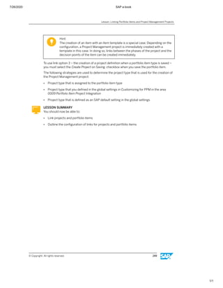 7/26/2020 SAP e-book
1/1
Hint:
The creation of an item with an item template is a special case. Depending on the
conﬁguration, a Project Management project is immediately created with a
template in this case. In doing so, links between the phases of the project and the
decision points of the item can be created immediately.
To use link option 3 – the creation of a project deﬁnition when a portfolio item type is saved –
you must select the Create Project on Saving checkbox when you save the portfolio item.
The following strategies are used to determine the project type that is used for the creation of
the Project Management project:
● Project type that is assigned to the portfolio item type
● Project type that you deﬁned in the global settings in Customizing for PPM in the area
0009 Portfolio Item Project Integration
● Project type that is deﬁned as an SAP default setting in the global settings
LESSON SUMMARY
You should now be able to:
● Link projects and portfolio items
● Outline the conﬁguration of links for projects and portfolio items
Lesson: Linking Portfolio Items and Project Management Projects
© Copyright. All rights reserved. 249
 
