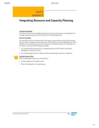7/26/2020 SAP e-book
1/1
Unit 7
Lesson 2
Integrating Resource and Capacity Planning
LESSON OVERVIEW
This lesson shows how the detailed information of resource planning can be integrated into
strategic capacity planning in SAP Portfolio and Project Management.
Business Example
You have performed an initial estimate of the resource requirements at the portfolio bucket
and item level in strategic capacity planning in SAP Portfolio and Project Management. After a
detailed resource planning, you want to compare this detailed data with your estimates. For
this reason, you require the following knowledge:
● An understanding of the options for integrating data into SAP Portfolio and Project
Management capacity planning
● An understanding of how to make the Customizing settings required for integration
LESSON OBJECTIVES
After completing this lesson, you will be able to:
● Enable integration for capacity views
● Check the integration of capacity views
© Copyright. All rights reserved. 250
 