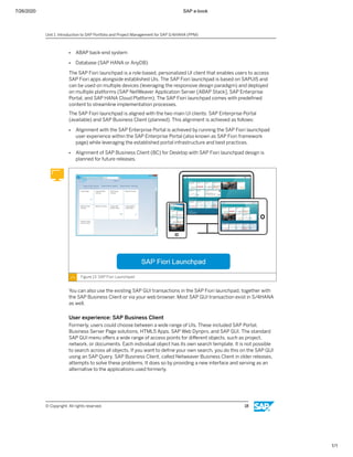 7/26/2020 SAP e-book
1/1
● ABAP back-end system
● Database (SAP HANA or AnyDB)
The SAP Fiori launchpad is a role-based, personalized UI client that enables users to access
SAP Fiori apps alongside established UIs. The SAP Fiori launchpad is based on SAPUI5 and
can be used on multiple devices (leveraging the responsive design paradigm) and deployed
on multiple platforms (SAP NetWeaver Application Server [ABAP Stack], SAP Enterprise
Portal, and SAP HANA Cloud Platform). The SAP Fiori launchpad comes with predeﬁned
content to streamline implementation processes.
The SAP Fiori launchpad is aligned with the two main UI clients: SAP Enterprise Portal
(available) and SAP Business Client (planned). This alignment is achieved as follows:
● Alignment with the SAP Enterprise Portal is achieved by running the SAP Fiori launchpad
user experience within the SAP Enterprise Portal (also known as SAP Fiori framework
page) while leveraging the established portal infrastructure and best practices.
● Alignment of SAP Business Client (BC) for Desktop with SAP Fiori launchpad design is
planned for future releases.
Figure 13: SAP Fiori Launchpad
You can also use the existing SAP GUI transactions in the SAP Fiori launchpad, together with
the SAP Business Client or via your web browser. Most SAP GUI transaction exist in S/4HANA
as well.
User experience: SAP Business Client
Formerly, users could choose between a wide range of UIs. These included SAP Portal,
Business Server Page solutions, HTML5 Apps, SAP Web Dynpro, and SAP GUI. The standard
SAP GUI menu oﬀers a wide range of access points for diﬀerent objects, such as project,
network, or documents. Each individual object has its own search template. It is not possible
to search across all objects. If you want to deﬁne your own search, you do this on the SAP GUI
using an SAP Query. SAP Business Client, called Netweaver Business Client in older releases,
attempts to solve these problems. It does so by providing a new interface and serving as an
alternative to the applications used formerly.
Unit 1: Introduction to SAP Portfolio and Project Management for SAP S/4HANA (PPM)
© Copyright. All rights reserved. 18
 