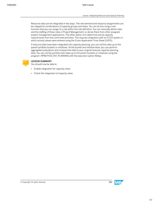 7/26/2020 SAP e-book
1/1
Resource data can be integrated in two ways. The role demand and resource assignments can
be mapped to combinations of capacity groups and views. You can do this using a role
function that you can assign to a role within the role deﬁnition. You can manually deﬁne roles
and the staﬃng of these roles in Project Management, or derive them from other assigned
project management applications. The other option is to determine actual capacity
requirements from the conﬁrmed activities. This requires integration with an FI/CO system in
which activity values were entered using the Cross-Application Time Sheet (CATS).
If resource data have been integrated into capacity planning, you can roll this data up to the
parent portfolio buckets or initiatives. At the bucket and initiative level, you can perform
aggregated evaluations and compare the data to your original forecast capacity planning
data. You can roll the portfolio item data up to the parent buckets or initiatives using the
program /RPM/FICO_INT_PLANNING with the execution option Rollup.
LESSON SUMMARY
You should now be able to:
● Enable integration for capacity views
● Check the integration of capacity views
Lesson: Integrating Resource and Capacity Planning
© Copyright. All rights reserved. 253
 