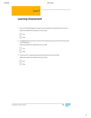 7/26/2020 SAP e-book
1/1
Unit 7
Learning Assessment
1. Only one Project Management project can be assigned to a portfolio item at one time.
Determine whether this statement is true or false.
X True
X False
2. To integrate the actual work carried out into capacity planning, you must ﬁrst set up the
FI/CO integration.
Determine whether this statement is true or false.
X True
X False
3. You can perform capacity planning at the portfolio item level manually.
Determine whether this statement is true or false.
X True
X False
© Copyright. All rights reserved. 254
 