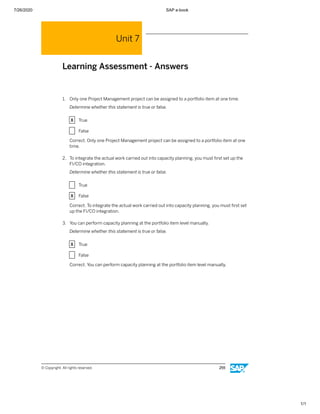 7/26/2020 SAP e-book
1/1
Unit 7
Learning Assessment - Answers
1. Only one Project Management project can be assigned to a portfolio item at one time.
Determine whether this statement is true or false.
X True
X False
Correct. Only one Project Management project can be assigned to a portfolio item at one
time.
2. To integrate the actual work carried out into capacity planning, you must ﬁrst set up the
FI/CO integration.
Determine whether this statement is true or false.
X True
X False
Correct. To integrate the actual work carried out into capacity planning, you must ﬁrst set
up the FI/CO integration.
3. You can perform capacity planning at the portfolio item level manually.
Determine whether this statement is true or false.
X True
X False
Correct. You can perform capacity planning at the portfolio item level manually.
© Copyright. All rights reserved. 255
 