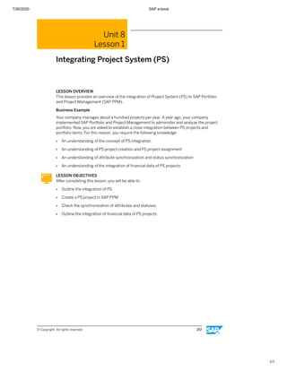 7/26/2020 SAP e-book
1/1
Unit 8
Lesson 1
Integrating Project System (PS)
LESSON OVERVIEW
This lesson provides an overview of the integration of Project System (PS) to SAP Portfolio
and Project Management (SAP PPM).
Business Example
Your company manages about a hundred projects per year. A year ago, your company
implemented SAP Portfolio and Project Management to administer and analyze the project
portfolio. Now, you are asked to establish a close integration between PS projects and
portfolio items. For this reason, you require the following knowledge:
● An understanding of the concept of PS integration
● An understanding of PS project creation and PS project assignment
● An understanding of attribute synchronization and status synchronization
● An understanding of the integration of ﬁnancial data of PS projects
LESSON OBJECTIVES
After completing this lesson, you will be able to:
● Outline the integration of PS
● Create a PS project in SAP PPM
● Check the synchronization of attributes and statuses
● Outline the integration of ﬁnancial data of PS projects
© Copyright. All rights reserved. 257
 
