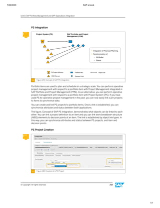 7/26/2020 SAP e-book
1/1
PS Integration
Figure 129: Concept of SAP PS Integration
Portfolio items are used to plan and schedule on a strategic scale. You can perform operative
project management with respect to a portfolio item with Project Management integrated in
SAP Portfolio and Project Management (PPM). As an alternative, you can perform operative
project management with respect to a portfolio item with Project System (PS). If you have
used PS for operative project management in the past, you can now easily link such projects
to items to synchronize data.
You can create and link PS projects to portfolio items. Once a link is established, you can
synchronize attributes and status between both applications.
The ﬁgure, Concept of SAP PS Integration, demonstrates what objects can be linked to each
other. You can link a project deﬁnition to an item and you can link work breakdown structure
(WBS) elements to decision points of an item. The link is established by object link types. In
this way, you can synchronize attributes and status between PS projects, and item and
decision points.
PS Project Creation
Figure 130: Creation of a PS Project
Unit 8: SAP Portfolio Management and SAP Applications Integration
© Copyright. All rights reserved. 258
 