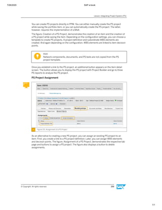 7/26/2020 SAP e-book
1/1
You can create PS projects directly in PPM. You can either manually create the PS project
while saving the portfolio item, or you can automatically create the PS project. The latter,
however, requires the implementation of a BAdI.
The ﬁgure, Creation of a PS Project, demonstrates the creation of an item and the creation of
a PS project while saving the item. Depending on the conﬁguration settings, you can choose a
template to create PS projects. A project deﬁnition and subordinate WBS elements are
created. And again depending on the conﬁguration, WBS elements are linked to item decision
points.
Hint:
Network components, documents, and PS texts are not copied from the PS
project template.
Once you establish a link to the PS project, an additional button appears on the item detail
screen. The button allows you to display the PS project with Project Builder and go to three
PS reports to analyze the PS project.
PS Project Assignment
Figure 131: Assignment of a PS Project
As an alternative to creating a new PS project, you can assign an existing PS project to an
item. First, you create a link to a PS project deﬁnition. Later, you can assign WBS elements
and decision points. The ﬁgure, Assignment of a PS Project, demonstrates the respective tab
page and buttons to assign a PS project. The ﬁgure also displays a button to delete
assignments.
Lesson: Integrating Project System (PS)
© Copyright. All rights reserved. 259
 