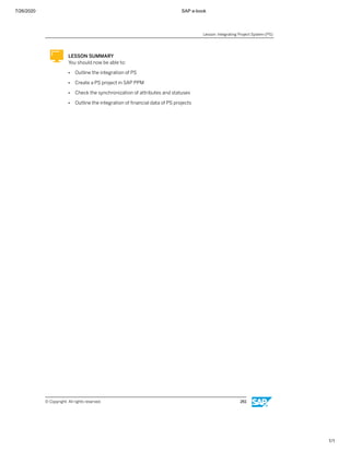 7/26/2020 SAP e-book
1/1
LESSON SUMMARY
You should now be able to:
● Outline the integration of PS
● Create a PS project in SAP PPM
● Check the synchronization of attributes and statuses
● Outline the integration of ﬁnancial data of PS projects
Lesson: Integrating Project System (PS)
© Copyright. All rights reserved. 261
 