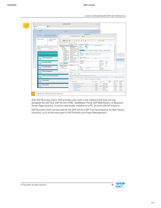7/26/2020 SAP e-book
1/1
Figure 14: SAP Business Client UI
With SAP Business Client, SAP provides users with a new interface that they can use
alongside the SAP GUI, SAP GUI for HTML, NetWeaver Portal, SAP Web Dynpro, or Business
Server Page solutions. It can be used locally, installed on a PC, or as an internet scenario.
SAP Business Client can be used for the SAP GUI as a SAP Fiori launchpad or for Web Dynpro
scenarios, such as the ones used in SAP Portfolio and Project Management.
Lesson: Understanding the SAP User Interface (UI)
© Copyright. All rights reserved. 19
 