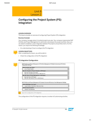 7/26/2020 SAP e-book
1/1
Unit 8
Lesson 2
Conﬁguring the Project System (PS)
Integration
LESSON OVERVIEW
This lesson provides an overview of conﬁguring Project System (PS) integration.
Business Example
Your company manages about a hundred projects per year. Your company implemented SAP
Portfolio and Project Management to administer and analyze the project portfolio. Now, you
are asked to establish a close integration between PS projects and portfolio items. For this
reason, you require the following knowledge:
● An understanding of how to conﬁgure the PS integration
LESSON OBJECTIVES
After completing this lesson, you will be able to:
● Check the conﬁguration of the PS integration
PS Integration Conﬁguration
Figure 133: Conﬁguration of PS Integration
The conﬁguration of the PS integration requires a number of Customizing activities.
© Copyright. All rights reserved. 262
 