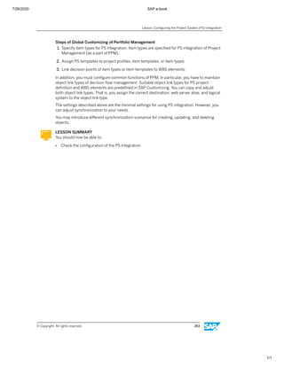 7/26/2020 SAP e-book
1/1
Steps of Global Customizing of Portfolio Management
1. Specify item types for PS integration. Item types are speciﬁed for PS integration of Project
Management (as a part of PPM).
2. Assign PS templates to project proﬁles, item templates, or item types.
3. Link decision points of item types or item templates to WBS elements.
In addition, you must conﬁgure common functions of PPM. In particular, you have to maintain
object link types of decision ﬂow management. Suitable object link types for PS project
deﬁnition and WBS elements are predeﬁned in SAP Customizing. You can copy and adjust
both object link types. That is, you assign the correct destination, web server alias, and logical
system to the object link type.
The settings described above are the minimal settings for using PS integration. However, you
can adjust synchronization to your needs.
You may introduce diﬀerent synchronization scenarios for creating, updating, and deleting
objects.
LESSON SUMMARY
You should now be able to:
● Check the conﬁguration of the PS integration
Lesson: Conﬁguring the Project System (PS) Integration
© Copyright. All rights reserved. 263
 