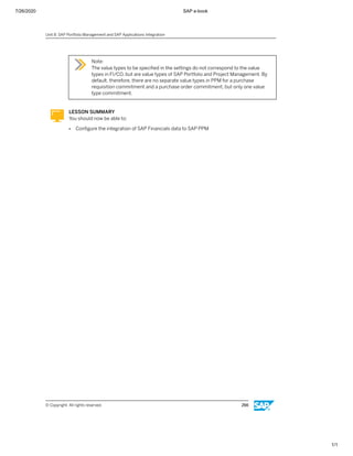 7/26/2020 SAP e-book
1/1
Note:
The value types to be speciﬁed in the settings do not correspond to the value
types in FI/CO, but are value types of SAP Portfolio and Project Management. By
default, therefore, there are no separate value types in PPM for a purchase
requisition commitment and a purchase order commitment, but only one value
type commitment.
LESSON SUMMARY
You should now be able to:
● Conﬁgure the integration of SAP Financials data to SAP PPM
Unit 8: SAP Portfolio Management and SAP Applications Integration
© Copyright. All rights reserved. 266
 