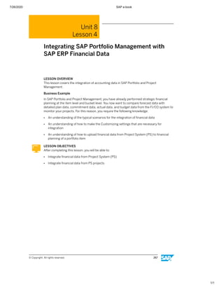 7/26/2020 SAP e-book
1/1
Unit 8
Lesson 4
Integrating SAP Portfolio Management with
SAP ERP Financial Data
LESSON OVERVIEW
This lesson covers the integration of accounting data in SAP Portfolio and Project
Management.
Business Example
In SAP Portfolio and Project Management, you have already performed strategic ﬁnancial
planning at the item level and bucket level. You now want to compare forecast data with
detailed plan data, commitment data, actual data, and budget data from the FI/CO system to
monitor your projects. For this reason, you require the following knowledge:
● An understanding of the typical scenarios for the integration of ﬁnancial data
● An understanding of how to make the Customizing settings that are necessary for
integration
● An understanding of how to upload ﬁnancial data from Project System (PS) to ﬁnancial
planning of a portfolio item
LESSON OBJECTIVES
After completing this lesson, you will be able to:
● Integrate ﬁnancial data from Project System (PS)
● Integrate ﬁnancial data from PS projects
© Copyright. All rights reserved. 267
 