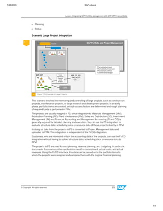 7/26/2020 SAP e-book
1/1
● Planning
● Rollup
Scenario Large Project Integration
Figure 139: Example of Large Projects
This scenario involves the monitoring and controlling of large projects, such as construction
projects, maintenance projects, or large research and development projects. In an early
phase, portfolio items are created, critical success factors are determined and rough planning
of required funds is performed in PPM.
The projects are usually mapped in PS, since integration to Materials Management (MM),
Production Planning (PP), Plant Maintenance (PM), Sales and Distribution (SD), Investment
Management (IM) and Financial Accounting and Management Accounting (FI and CO) is
generally required for detailed planning and execution. You can use the PS integration to
evaluate structure data, scheduling data, or resource data of these projects directly in PPM.
In doing so, data from the projects in PS is converted to Project Management data and
uploaded to PPM. This integration is independent of the FI/CO integration.
Customers, who are interested only in the accounting data of the projects, can use the FI/CO
integration without having to upload structure data, scheduling data, or resource data to
PPM.
The projects in PS are used for cost planning, revenue planning, and budgeting. In particular,
documents from various other applications result in commitment, actual costs, and actual
revenues. Using the FI/CO interface, this data can be passed on to the portfolio items to
which the projects were assigned and compared here with the original ﬁnancial planning.
Lesson: Integrating SAP Portfolio Management with SAP ERP Financial Data
© Copyright. All rights reserved. 271
 