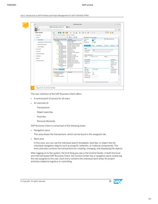 7/26/2020 SAP e-book
1/1
Figure 15: Control Center
The user interface of the SAP Business Client oﬀers:
● A central point of access for all users
● An overview of:
- Transactions
- Object searches
- Favorites
- Personal Worklists
SAP Business Client is comprised of the following areas:
● Navigation pane
This area shows the transactions, which can be found in the assigned role.
● Work area
In this area, you can use the individual search templates, favorites, or object lists for
individual navigation objects such as projects, networks, or material components. The
work area also contains the transactions for creating, changing, and displaying the objects.
After logging on to the system, the ﬁrst thing you see is the Control Center. In both the local
and internet-based SAP Business Client, the Control Center has a navigation pane containing
the role assigned to the user. Each entry contains the individual work areas for project
activities related to logistics or controlling.
Unit 1: Introduction to SAP Portfolio and Project Management for SAP S/4HANA (PPM)
© Copyright. All rights reserved. 20
 