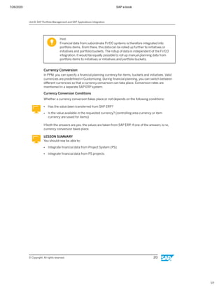 7/26/2020 SAP e-book
1/1
Hint:
Financial data from subordinate FI/CO systems is therefore integrated into
portfolio items. From there, this data can be rolled up further to initiatives or
initiatives and portfolio buckets. The rollup of data is independent of the FI/CO
integration. It would be equally possible to roll up manual planning data from
portfolio items to initiatives or initiatives and portfolio buckets.
Currency Conversion
In PPM, you can specify a ﬁnancial planning currency for items, buckets and initiatives. Valid
currencies are predeﬁned in Customizing. During ﬁnancial planning, you can switch between
diﬀerent currencies so that a currency conversion can take place. Conversion rates are
maintained in a separate SAP ERP system.
Currency Conversion Conditions
Whether a currency conversion takes place or not depends on the following conditions:
● Has the value been transferred from SAP ERP?
● Is the value available in the requested currency? (controlling area currency or item
currency are saved for items)
If both the answers are yes, the values are taken from SAP ERP. If one of the answers is no,
currency conversion takes place.
LESSON SUMMARY
You should now be able to:
● Integrate ﬁnancial data from Project System (PS)
● Integrate ﬁnancial data from PS projects
Unit 8: SAP Portfolio Management and SAP Applications Integration
© Copyright. All rights reserved. 272
 