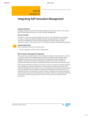 7/26/2020 SAP e-book
1/1
Unit 8
Lesson 5
Integrating SAP Innovation Management
LESSON OVERVIEW
The lesson explains the new SAP Innovation Management application which can be used in
SAP PPM by linking portfolio items to SAP Innovation Management.
Business Example
Innovation is vital to you company’s growth and success. The challenge lies in harnessing
innovation in a way that delivers proﬁtable outcomes and optimizes your investment in
research and development. SAP Innovation Management software helps you foster
innovation, capture it, and rapidly convert it into industry-leading, value-generating initiatives.
LESSON OBJECTIVES
After completing this lesson, you will be able to:
● Explain integration to SAP Innovation Management
SAP Innovation Management Integration
The success of a company depends on its capability to develop innovative products, services
or business models. This capability requires a culture of creativity and innovation, where
employees share and discuss their ideas both with colleagues and with management.
However, these ideas need to be systematically managed, which means that they are
evaluated and ﬁltered according to a predeﬁned process to extract the most promising ones.
SAP Innovation Management helps you to foster a culture of innovation by oﬀering a platform
where employees can easily present their own ideas and discuss the ideas of others. SAP
Innovation Management also enables you to run campaigns for systematically collecting ideas
and to manage the ideas according to a predeﬁned and adaptable innovation process. The
innovation process is composed of a number of phases, through which the ideas are guided
by idea coaches and which include evaluations by experts. These are continued by conceptual
work within innovation projects and the inclusion into products and successful market
introduction.
© Copyright. All rights reserved. 273
 