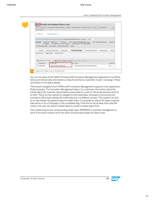 7/26/2020 SAP e-book
1/1
Figure 141: Object Link in Portfolio Item
You can link Ideas of the HANA XS based SAP Innovation Management application to portfolio
items and retrieve idea information as Idea ID and Name, Submitter, Coach, Campaign, Phase
and Status in the object details.
The forward navigation from PPM to SAP Innovation Management supports cross-application
PLM processes. The Innovation Management Idea in turn retrieves information about the
linked object (for example, about dates) responsible for a task or the active decision point of
an item. There are two options to navigate to the linked Idea: Innovation Community and
Innovation Oﬃce both display the linked Idea but in a diﬀerent context. The creation of a link
to an Idea follows the general steps for object links. It is possible to search for Ideas using the
Idea Name or ID, a Campaign or the completed ﬂag. From the hit list of Ideas that meet the
criteria, the user can select multiple Ideas to create multiple object links.
The customizing for the corresponding object type 0RPMIDEA in portfolio management is
done in the same manner as for the other existing object types for object links.
Lesson: Integrating SAP Innovation Management
© Copyright. All rights reserved. 275
 