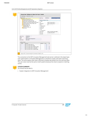 7/26/2020 SAP e-book
1/1
Figure 142: Customizing for Innovation Object Link
The connection to the SAP Innovation Management web server is deﬁned in the object type.
User authorization in Innovation Management is checked to create a link when searching
ideas. The same applies when data is fetched to display idea details from the overview table.
The user name must be the same in both systems because the check is based on matching
names.
LESSON SUMMARY
You should now be able to:
● Explain integration to SAP Innovation Management
Unit 8: SAP Portfolio Management and SAP Applications Integration
© Copyright. All rights reserved. 276
 
