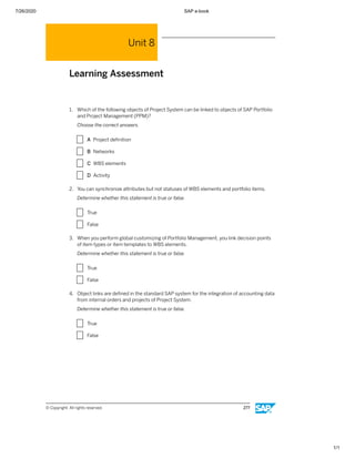 7/26/2020 SAP e-book
1/1
Unit 8
Learning Assessment
1. Which of the following objects of Project System can be linked to objects of SAP Portfolio
and Project Management (PPM)?
Choose the correct answers.
X A Project deﬁnition
X B Networks
X C WBS elements
X D Activity
2. You can synchronize attributes but not statuses of WBS elements and portfolio items.
Determine whether this statement is true or false.
X True
X False
3. When you perform global customizing of Portfolio Management, you link decision points
of item types or item templates to WBS elements.
Determine whether this statement is true or false.
X True
X False
4. Object links are deﬁned in the standard SAP system for the integration of accounting data
from internal orders and projects of Project System.
Determine whether this statement is true or false.
X True
X False
© Copyright. All rights reserved. 277
 