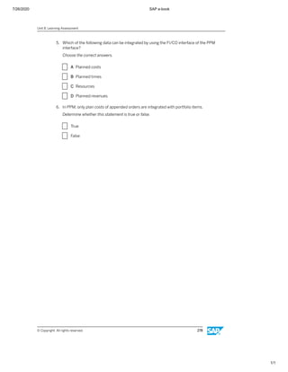 7/26/2020 SAP e-book
1/1
5. Which of the following data can be integrated by using the FI/CO interface of the PPM
interface?
Choose the correct answers.
X A Planned costs
X B Planned times
X C Resources
X D Planned revenues
6. In PPM, only plan costs of appended orders are integrated with portfolio items.
Determine whether this statement is true or false.
X True
X False
Unit 8: Learning Assessment
© Copyright. All rights reserved. 278
 
