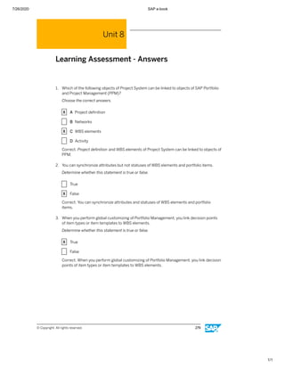 7/26/2020 SAP e-book
1/1
Unit 8
Learning Assessment - Answers
1. Which of the following objects of Project System can be linked to objects of SAP Portfolio
and Project Management (PPM)?
Choose the correct answers.
X A Project deﬁnition
X B Networks
X C WBS elements
X D Activity
Correct. Project deﬁnition and WBS elements of Project System can be linked to objects of
PPM.
2. You can synchronize attributes but not statuses of WBS elements and portfolio items.
Determine whether this statement is true or false.
X True
X False
Correct. You can synchronize attributes and statuses of WBS elements and portfolio
items.
3. When you perform global customizing of Portfolio Management, you link decision points
of item types or item templates to WBS elements.
Determine whether this statement is true or false.
X True
X False
Correct. When you perform global customizing of Portfolio Management, you link decision
points of item types or item templates to WBS elements.
© Copyright. All rights reserved. 279
 