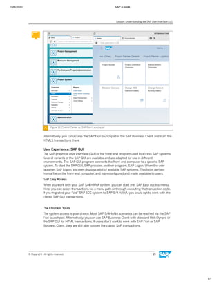 7/26/2020 SAP e-book
1/1
Figure 16: Control Center vs. SAP FIori Launchpad
Alternatively, you can access the SAP Fiori launchpad in the SAP Business Client and start the
HTML5 transactions there.
User Experience: SAP GUI
The SAP graphical user interface (GUI) is the front-end program used to access SAP systems.
Several variants of the SAP GUI are available and are adapted for use in diﬀerent
environments. The SAP GUI program connects the front-end computer to a speciﬁc SAP
system. To start the SAP GUI, SAP provides another program, SAP Logon. When the user
launches SAP Logon, a screen displays a list of available SAP systems. This list is derived
from a ﬁle on the front-end computer, and is preconﬁgured and made available to users.
SAP Easy Access
When you work with your SAP S/4 HANA system, you can start the SAP Easy Access menu.
Here, you can select transactions via a menu path or through executing the transaction code.
If you migrated your “old” SAP ECC system to SAP S/4 HANA, you could opt to work with the
classic SAP GUI transactions.
The Choice is Yours
The system access is your choice. Most SAP S/4HANA scenarios can be reached via the SAP
Fiori launchpad. Alternatively, you can use SAP Business Client with standard Web Dynpro or
the SAP GUI for HTML transactions. If users don’t want to work with SAP Fiori or SAP
Business Client, they are still able to open the classic SAP transactions.
Lesson: Understanding the SAP User Interface (UI)
© Copyright. All rights reserved. 21
 