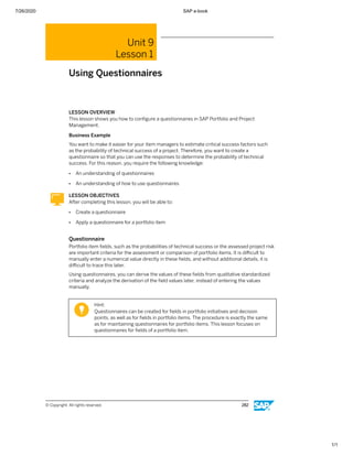 7/26/2020 SAP e-book
1/1
Unit 9
Lesson 1
Using Questionnaires
LESSON OVERVIEW
This lesson shows you how to conﬁgure a questionnaires in SAP Portfolio and Project
Management.
Business Example
You want to make it easier for your item managers to estimate critical success factors such
as the probability of technical success of a project. Therefore, you want to create a
questionnaire so that you can use the responses to determine the probability of technical
success. For this reason, you require the following knowledge:
● An understanding of questionnaires
● An understanding of how to use questionnaires
LESSON OBJECTIVES
After completing this lesson, you will be able to:
● Create a questionnaire
● Apply a questionnaire for a portfolio item
Questionnaire
Portfolio item ﬁelds, such as the probabilities of technical success or the assessed project risk
are important criteria for the assessment or comparison of portfolio items. It is diﬃcult to
manually enter a numerical value directly in these ﬁelds, and without additional details, it is
diﬃcult to trace this later.
Using questionnaires, you can derive the values of these ﬁelds from qualitative standardized
criteria and analyze the derivation of the ﬁeld values later, instead of entering the values
manually.
Hint:
Questionnaires can be created for ﬁelds in portfolio initiatives and decision
points, as well as for ﬁelds in portfolio items. The procedure is exactly the same
as for maintaining questionnaires for portfolio items. This lesson focuses on
questionnaires for ﬁelds of a portfolio item.
© Copyright. All rights reserved. 282
 