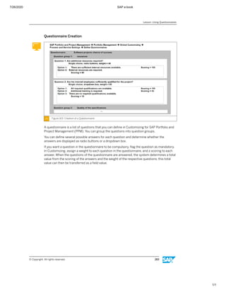 7/26/2020 SAP e-book
1/1
Questionnaire Creation
Figure 143: Creation of a Questionnaire
A questionnaire is a list of questions that you can deﬁne in Customizing for SAP Portfolio and
Project Management (PPM). You can group the questions into question groups.
You can deﬁne several possible answers for each question and determine whether the
answers are displayed as radio buttons or a dropdown box.
If you want a question in the questionnaire to be compulsory, ﬂag the question as mandatory.
In Customizing, assign a weight to each question in the questionnaire, and a scoring to each
answer. When the questions of the questionnaire are answered, the system determines a total
value from the scoring of the answers and the weight of the respective questions; this total
value can then be transferred as a ﬁeld value.
Lesson: Using Questionnaires
© Copyright. All rights reserved. 283
 