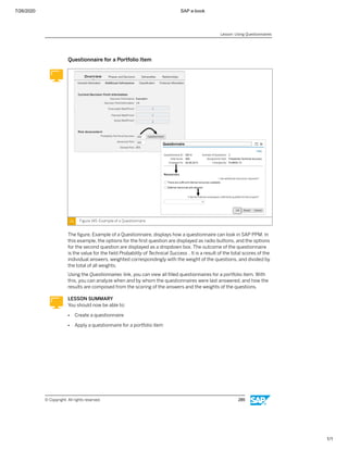 7/26/2020 SAP e-book
1/1
Questionnaire for a Portfolio Item
Figure 145: Example of a Questionnaire
The ﬁgure, Example of a Questionnaire, displays how a questionnaire can look in SAP PPM. In
this example, the options for the ﬁrst question are displayed as radio buttons, and the options
for the second question are displayed as a dropdown box. The outcome of the questionnaire
is the value for the ﬁeld Probability of Technical Success . It is a result of the total scores of the
individual answers, weighted correspondingly with the weight of the questions, and divided by
the total of all weights.
Using the Questionnaires link, you can view all ﬁlled questionnaires for a portfolio item. With
this, you can analyze when and by whom the questionnaires were last answered, and how the
results are composed from the scoring of the answers and the weights of the questions.
LESSON SUMMARY
You should now be able to:
● Create a questionnaire
● Apply a questionnaire for a portfolio item
Lesson: Using Questionnaires
© Copyright. All rights reserved. 285
 