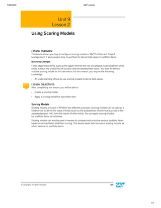 7/26/2020 SAP e-book
1/1
Unit 9
Lesson 2
Using Scoring Models
LESSON OVERVIEW
This lesson shows you how to conﬁgure scoring models in SAP Portfolio and Project
Management. It also explains how to use them to derive ﬁeld values in portfolio items.
Business Example
Fields of portfolio items, such as the upper limit for the risk of a project, is derived from other
ﬁelds, such as the probability of success and the development costs. You want to deﬁne a
suitable scoring model for this derivation. For this reason, you require the following
knowledge:
● An understanding of how to use scoring models to derive ﬁeld values
LESSON OBJECTIVES
After completing this lesson, you will be able to:
● Create a scoring model
● Apply a scoring model for a portfolio item
Scoring Models
Scoring models are used in PPM for two diﬀerent purposes. Scoring models can be used as a
ﬁeld service to derive the value of ﬁelds (such as the probabilities of technical success or the
assessed project risk) from the values of other ﬁelds. You can apply scoring models
for portfolio items or initiatives.
Scoring models can also be used in reviews to compare and prioritize various portfolio items
based on deﬁned ﬁelds and their scoring. This lesson deals with the use of scoring models as
a ﬁeld service for portfolio items.
© Copyright. All rights reserved. 286
 