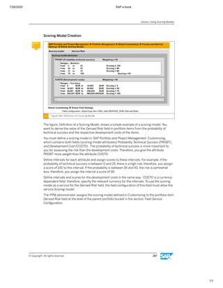 7/26/2020 SAP e-book
1/1
Scoring Model Creation
Figure 146: Deﬁnition of a Scoring Model
The ﬁgure, Deﬁnition of a Scoring Model, shows a simple example of a scoring model. You
want to derive the value of the Derived Risk ﬁeld in portfolio items from the probability of
technical success and the respective development costs of the items.
You must deﬁne a scoring model in SAP Portfolio and Project Management Customizing,
which contains both ﬁelds (scoring model attributes) Probability Technical Success (PROBT)
and Development Cost (COSTD) . The probability of technical success is more important to
you for assessing the risk than the development costs. Therefore, you give the attribute
PROBT more weight than the attribute COSTD.
Deﬁne intervals for each attribute and assign scores to these intervals. For example, if the
probability of technical success is between 0 and 25, there is a high risk; therefore, you assign
a score of 100 to this interval. If the probability is between 26 and 50, the risk is somewhat
less; therefore, you assign the interval a score of 90.
Deﬁne intervals and scores for the development costs in the same way. COSTD is a currency-
dependent ﬁeld; therefore, specify the relevant currency for the intervals. To use the scoring
model as a service for the Derived Risk ﬁeld, the ﬁeld conﬁguration of this ﬁeld must allow the
service Scoring model.
The PPM administrator assigns the scoring model deﬁned in Customizing to the portfolio item
Derived Risk ﬁeld at the level of the parent portfolio bucket in the section Field Service
Conﬁguration.
Lesson: Using Scoring Models
© Copyright. All rights reserved. 287
 