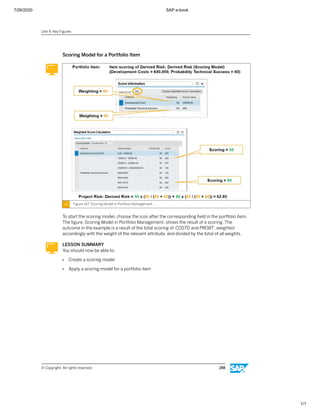 7/26/2020 SAP e-book
1/1
Scoring Model for a Portfolio Item
Figure 147: Scoring Model in Portfolio Management
To start the scoring model, choose the icon after the corresponding ﬁeld in the portfolio item.
The ﬁgure, Scoring Model in Portfolio Management, shows the result of a scoring. The
outcome in the example is a result of the total scoring of COSTD and PROBT, weighted
accordingly with the weight of the relevant attribute, and divided by the total of all weights.
LESSON SUMMARY
You should now be able to:
● Create a scoring model
● Apply a scoring model for a portfolio item
Unit 9: Key Figures
© Copyright. All rights reserved. 288
 