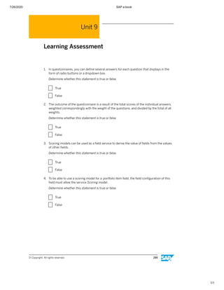 7/26/2020 SAP e-book
1/1
Unit 9
Learning Assessment
1. In questionnaires, you can deﬁne several answers for each question that displays in the
form of radio buttons or a dropdown box.
Determine whether this statement is true or false.
X True
X False
2. The outcome of the questionnaire is a result of the total scores of the individual answers,
weighted correspondingly with the weight of the questions, and divided by the total of all
weights.
Determine whether this statement is true or false.
X True
X False
3. Scoring models can be used as a ﬁeld service to derive the value of ﬁelds from the values
of other ﬁelds.
Determine whether this statement is true or false.
X True
X False
4. To be able to use a scoring model for a portfolio item ﬁeld, the ﬁeld conﬁguration of this
ﬁeld must allow the service Scoring model.
Determine whether this statement is true or false.
X True
X False
© Copyright. All rights reserved. 289
 