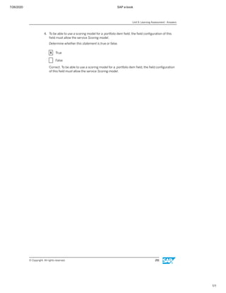 7/26/2020 SAP e-book
1/1
4. To be able to use a scoring model for a portfolio item ﬁeld, the ﬁeld conﬁguration of this
ﬁeld must allow the service Scoring model.
Determine whether this statement is true or false.
X True
X False
Correct. To be able to use a scoring model for a portfolio item ﬁeld, the ﬁeld conﬁguration
of this ﬁeld must allow the service Scoring model.
Unit 9: Learning Assessment - Answers
© Copyright. All rights reserved. 291
 