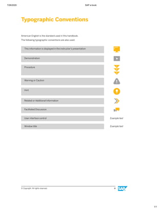 7/26/2020 SAP e-book
1/1
Typographic Conventions
American English is the standard used in this handbook.
The following typographic conventions are also used.
This information is displayed in the instructor’s presentation
Demonstration
Procedure
Warning or Caution
Hint
Related or Additional Information
Facilitated Discussion
User interface control Example text
Window title Example text
© Copyright. All rights reserved. iii
 