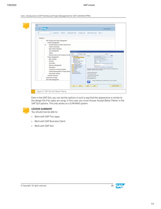 7/26/2020 SAP e-book
1/1
Figure 17: SAP GUI with Belize Theme
Even in the SAP GUI, you can set the options in such a way that the appearance is similar to
the design the Fiori apps are using. In this case, you must choose Accept Belize Theme in the
SAP GUI options. This only works on a S/4HANA system.
LESSON SUMMARY
You should now be able to:
● Work with SAP Fiori apps
● Work with SAP Business Client
● Work with SAP GUI
Unit 1: Introduction to SAP Portfolio and Project Management for SAP S/4HANA (PPM)
© Copyright. All rights reserved. 22
 