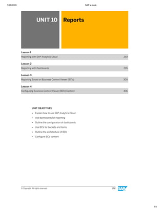 7/26/2020 SAP e-book
1/1
UNIT 10 Reports
Lesson 1
Reporting with SAP Analytics Cloud 293
Lesson 2
Reporting with Dashboards 295
Lesson 3
Reporting Based on Business Context Viewer (BCV) 300
Lesson 4
Conﬁguring Business Context Viewer (BCV) Content 306
UNIT OBJECTIVES
● Explain how to use SAP Analytics Cloud
● Use dashboards for reporting
● Outline the conﬁguration of dashboards
● Use BCV for buckets and items
● Outline the architecture of BCV
● Conﬁgure BCV content
© Copyright. All rights reserved. 292
 