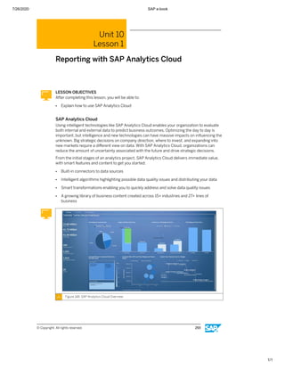 7/26/2020 SAP e-book
1/1
Unit 10
Lesson 1
Reporting with SAP Analytics Cloud
LESSON OBJECTIVES
After completing this lesson, you will be able to:
● Explain how to use SAP Analytics Cloud
SAP Analytics Cloud
Using intelligent technologies like SAP Analytics Cloud enables your organization to evaluate
both internal and external data to predict business outcomes. Optimizing the day to day is
important, but intelligence and new technologies can have massive impacts on inﬂuencing the
unknown. Big strategic decisions on company direction, where to invest, and expanding into
new markets require a diﬀerent view on data. With SAP Analytics Cloud, organizations can
reduce the amount of uncertainty associated with the future and drive strategic decisions.
From the initial stages of an analytics project, SAP Analytics Cloud delivers immediate value,
with smart features and content to get you started:
● Built-in connectors to data sources
● Intelligent algorithms highlighting possible data quality issues and distributing your data
● Smart transformations enabling you to quickly address and solve data quality issues
● A growing library of business content created across 15+ industries and 27+ lines of
business
Figure 148: SAP Analytics Cloud Overview
© Copyright. All rights reserved. 293
 