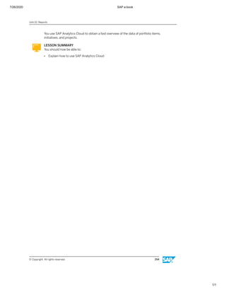 7/26/2020 SAP e-book
1/1
You use SAP Analytics Cloud to obtain a fast overview of the data of portfolio items,
initiatives, and projects.
LESSON SUMMARY
You should now be able to:
● Explain how to use SAP Analytics Cloud
Unit 10: Reports
© Copyright. All rights reserved. 294
 