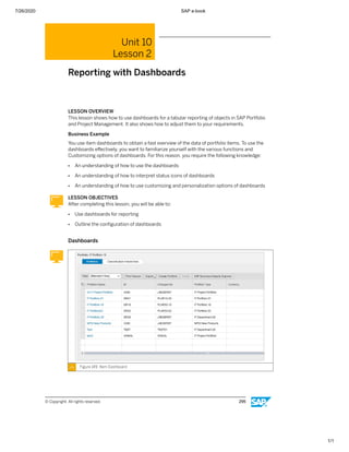 7/26/2020 SAP e-book
1/1
Unit 10
Lesson 2
Reporting with Dashboards
LESSON OVERVIEW
This lesson shows how to use dashboards for a tabular reporting of objects in SAP Portfolio
and Project Management. It also shows how to adjust them to your requirements.
Business Example
You use item dashboards to obtain a fast overview of the data of portfolio items. To use the
dashboards eﬀectively, you want to familiarize yourself with the various functions and
Customizing options of dashboards. For this reason, you require the following knowledge:
● An understanding of how to use the dashboards
● An understanding of how to interpret status icons of dashboards
● An understanding of how to use customizing and personalization options of dashboards
LESSON OBJECTIVES
After completing this lesson, you will be able to:
● Use dashboards for reporting
● Outline the conﬁguration of dashboards
Dashboards
Figure 149: Item Dashboard
© Copyright. All rights reserved. 295
 