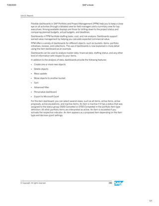 7/26/2020 SAP e-book
1/1
Flexible dashboards in SAP Portfolio and Project Management (PPM) help you to keep a close
eye on all activities through a detailed view for ﬁeld managers and a summary view for top
executives. Among available displays are those for drilling down to the project status and
comparing planned budgets, actual budgets, and deadlines.
Dashboards in PPM facilitate staﬃng tasks, cost, and risk analysis. Dashboards support
earned value management by helping you calculate expected commercial value.
PPM oﬀers a variety of dashboards for diﬀerent objects, such as buckets, items, portfolio
initiatives, reviews, and collections. The use of dashboards is now explained in more detail
using the item dashboard as an example.
Dashboards can be used to analyze master data, ﬁnancial data, staﬃng status, and any other
kind of information with respect to your items.
In addition to the analysis of data, dashboards provide the following features:
● Create one or more new objects
● Delete objects
● Mass update
● Move objects to another bucket
● Sort
● Advanced ﬁlter
● Personalize dashboard
● Export to Microsoft Excel
For the item dashboard, you can select several views, such as all items, active items, active
proposals, active escalations, and inactive items. An item is inactive if it has a status that was
assigned to the status group 0500 Cancelled or 0700 Completed in the portfolio item type
deﬁnition. All other portfolio items are interpreted as active. An item is escalated if you
activate the respective indicator. An item appears as a proposed item depending on the item
type and decision point settings.
Unit 10: Reports
© Copyright. All rights reserved. 296
 
