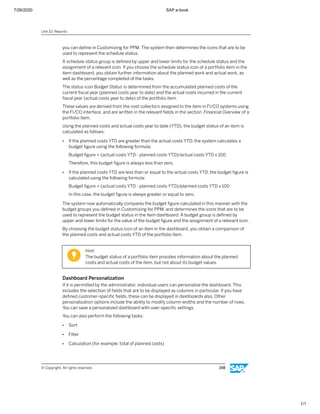 7/26/2020 SAP e-book
1/1
you can deﬁne in Customizing for PPM. The system then determines the icons that are to be
used to represent the schedule status.
A schedule status group is deﬁned by upper and lower limits for the schedule status and the
assignment of a relevant icon. If you choose the schedule status icon of a portfolio item in the
item dashboard, you obtain further information about the planned work and actual work, as
well as the percentage completed of the tasks.
The status icon Budget Status is determined from the accumulated planned costs of the
current ﬁscal year (planned costs year to date) and the actual costs incurred in the current
ﬁscal year (actual costs year to date) of the portfolio item.
These values are derived from the cost collectors assigned to the item in FI/CO systems using
the FI/CO interface, and are written in the relevant ﬁelds in the section Financial Overview of a
portfolio item.
Using the planned costs and actual costs year to date (YTD), the budget status of an item is
calculated as follows:
● If the planned costs YTD are greater than the actual costs YTD, the system calculates a
budget ﬁgure using the following formula:
Budget ﬁgure = (actual costs YTD - planned costs YTD)/actual costs YTD x 100
Therefore, this budget ﬁgure is always less than zero.
● If the planned costs YTD are less than or equal to the actual costs YTD, the budget ﬁgure is
calculated using the following formula:
Budget ﬁgure = (actual costs YTD - planned costs YTD)/planned costs YTD x 100
In this case, the budget ﬁgure is always greater or equal to zero.
The system now automatically compares the budget ﬁgure calculated in this manner with the
budget groups you deﬁned in Customizing for PPM, and determines the icons that are to be
used to represent the budget status in the item dashboard. A budget group is deﬁned by
upper and lower limits for the value of the budget ﬁgure and the assignment of a relevant icon.
By choosing the budget status icon of an item in the dashboard, you obtain a comparison of
the planned costs and actual costs YTD of the portfolio item.
Hint:
The budget status of a portfolio item provides information about the planned
costs and actual costs of the item, but not about its budget values.
Dashboard Personalization
If it is permitted by the administrator, individual users can personalize the dashboard. This
includes the selection of ﬁelds that are to be displayed as columns in particular. If you have
deﬁned customer-speciﬁc ﬁelds, these can be displayed in dashboards also. Other
personalization options include the ability to modify column widths and the number of rows.
You can save a personalized dashboard with user-speciﬁc settings.
You can also perform the following tasks:
● Sort
● Filter
● Calculation (for example, total of planned costs)
Unit 10: Reports
© Copyright. All rights reserved. 298
 