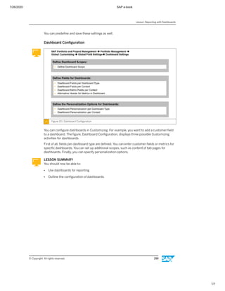 7/26/2020 SAP e-book
1/1
You can predeﬁne and save these settings as well.
Dashboard Conﬁguration
Figure 151: Dashboard Conﬁguration
You can conﬁgure dashboards in Customizing. For example, you want to add a customer ﬁeld
to a dashboard. The ﬁgure, Dashboard Conﬁguration, displays three possible Customizing
activities for dashboards.
First of all, ﬁelds per dashboard type are deﬁned. You can enter customer ﬁelds or metrics for
speciﬁc dashboards. You can set up additional scopes, such as content of tab pages for
dashboards. Finally, you can specify personalization options.
LESSON SUMMARY
You should now be able to:
● Use dashboards for reporting
● Outline the conﬁguration of dashboards
Lesson: Reporting with Dashboards
© Copyright. All rights reserved. 299
 