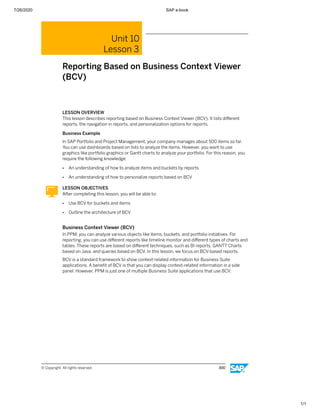 7/26/2020 SAP e-book
1/1
Unit 10
Lesson 3
Reporting Based on Business Context Viewer
(BCV)
LESSON OVERVIEW
This lesson describes reporting based on Business Context Viewer (BCV). It lists diﬀerent
reports, the navigation in reports, and personalization options for reports.
Business Example
In SAP Portfolio and Project Management, your company manages about 500 items so far.
You can use dashboards based on lists to analyze the items. However, you want to use
graphics like portfolio graphics or Gantt charts to analyze your portfolio. For this reason, you
require the following knowledge:
● An understanding of how to analyze items and buckets by reports
● An understanding of how to personalize reports based on BCV
LESSON OBJECTIVES
After completing this lesson, you will be able to:
● Use BCV for buckets and items
● Outline the architecture of BCV
Business Context Viewer (BCV)
In PPM, you can analyze various objects like items, buckets, and portfolio initiatives. For
reporting, you can use diﬀerent reports like timeline monitor and diﬀerent types of charts and
tables. These reports are based on diﬀerent techniques, such as BI reports, GANTT Charts
based on Java, and queries based on BCV. In this lesson, we focus on BCV-based reports.
BCV is a standard framework to show context-related information for Business Suite
applications. A beneﬁt of BCV is that you can display context-related information in a side
panel. However, PPM is just one of multiple Business Suite applications that use BCV.
© Copyright. All rights reserved. 300
 