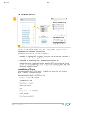 7/26/2020 SAP e-book
1/1
Side Panel for Detail Screens
Figure 153: Side Panel for Detail Screens
Reporting cockpits in the item detail screen show a side panel. The side panel contains
overview graphics, query views, and dashboards.
The details of the items in the side panel are as follows:
● Overviews are role-dependent previews or quick views. They are oﬀered as thumbnails in
the side panel but can be enlarged for further analysis.
● Query views are predeﬁned graphical representations of selected data.
● BCV dashboards are arrangements of query views from BCV. If synchronization of table
columns is switched on, ﬁltering of data in one query view automatically ﬁlters data in the
dashboard's other query views.
Personalization of Reports
You can personalize reports in the reporting cockpit. In each report, the Settings button
allows a number of personalized settings.
You can personalize reports in the following ways:
● Set up the description for a report
● Specify the chart type
● Select columns in tables
● Specify sort options
● Filter
● Set up x-axes, y-axes, and labels
● Create favorites
● Save your personalization
Unit 10: Reports
© Copyright. All rights reserved. 302
 