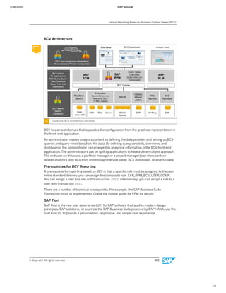 7/26/2020 SAP e-book
1/1
BCV Architecture
Figure 154: BCV Architecture and Roles
BCV has an architecture that separates the conﬁguration from the graphical representation in
the front-end application.
An administrator creates analytics content by deﬁning the data provider, and setting up BCV
queries and query views based on this data. By deﬁning query view lists, overviews, and
dashboards, the administrator can arrange this analytical information in the BCV front-end
application. The administrators can be split by applications to have a decentralized approach.
The end user (in this case, a portfolio manager or a project manager) can show context-
related analytics with BCV front end through the side panel, BCV dashboard, or analytic view.
Prerequisites for BCV Reporting
A prerequisite for reporting based on BCV is that a speciﬁc role must be assigned to the user.
In the standard delivery, you can assign the composite role SAP_RPM_BCV_USER_COMP.
You can assign a user to a role with transaction PFCG. Alternatively, you can assign a role to a
user with transaction SU01.
There are a number of technical prerequisites. For example, the SAP Business Suite
Foundation must be implemented. Check the master guide for PPM for details.
SAP Fiori
SAP Fiori is the new user experience (UX) for SAP software that applies modern design
principles. SAP solutions, for example the SAP Business Suite powered by SAP HANA, use the
SAP Fiori UX to provide a personalized, responsive, and simple user experience.
Lesson: Reporting Based on Business Context Viewer (BCV)
© Copyright. All rights reserved. 303
 